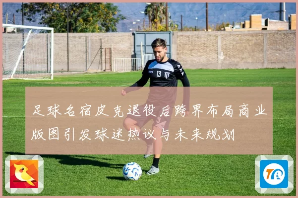 足球名宿皮克退役后跨界布局商业版图引发球迷热议与未来规划