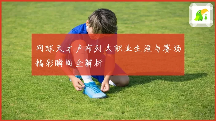 网球天才卢布列夫职业生涯与赛场精彩瞬间全解析