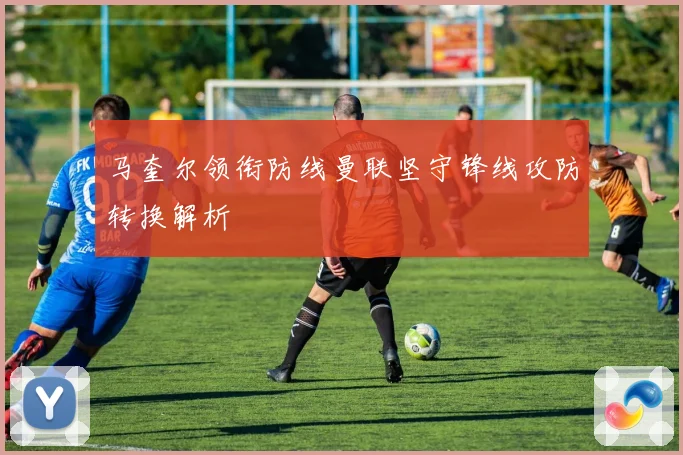 马奎尔领衔防线曼联坚守锋线攻防转换解析