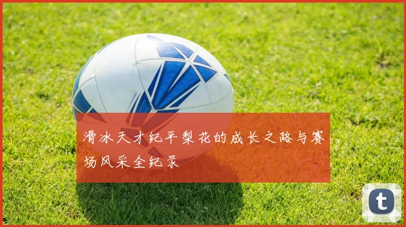 滑冰天才纪平梨花的成长之路与赛场风采全纪录