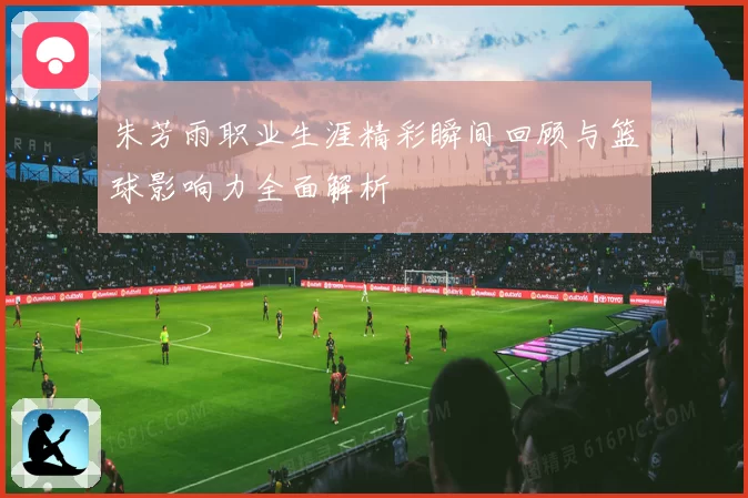 朱芳雨职业生涯精彩瞬间回顾与篮球影响力全面解析