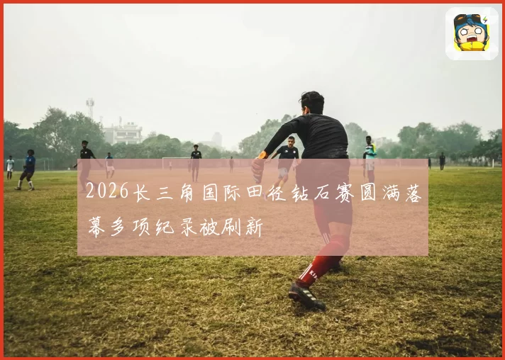 2026长三角国际田径钻石赛圆满落幕多项纪录被刷新