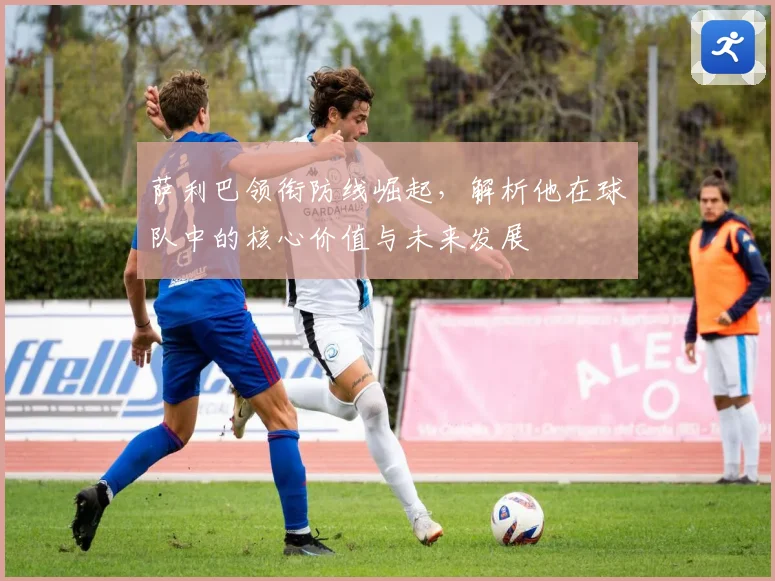萨利巴领衔防线崛起，解析他在球队中的核心价值与未来发展
