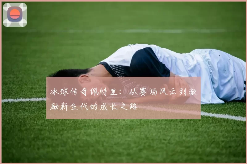 冰球传奇佩特里：从赛场风云到激励新生代的成长之路