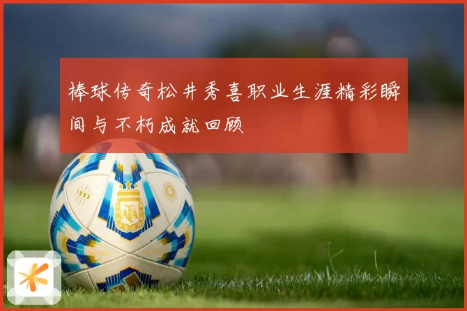 棒球传奇松井秀喜职业生涯精彩瞬间与不朽成就回顾
