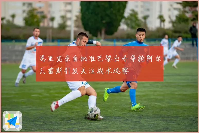 恩里克亲自批准巴黎出手争抢阿尔瓦雷斯引发关注战术观察