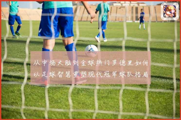 从中场大脑到金球热门罗德里如何以足球智慧重塑现代冠军球队格局