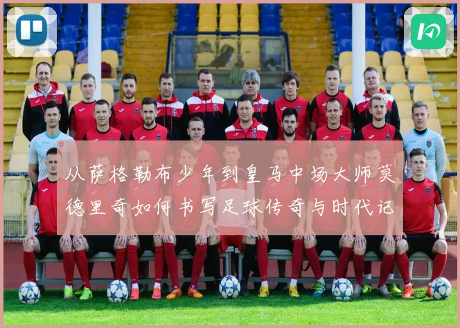 从萨格勒布少年到皇马中场大师莫德里奇如何书写足球传奇与时代记忆