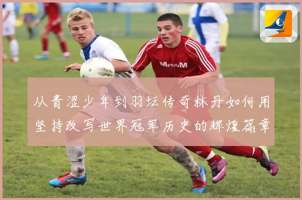 从青涩少年到羽坛传奇林丹如何用坚持改写世界冠军历史的辉煌篇章