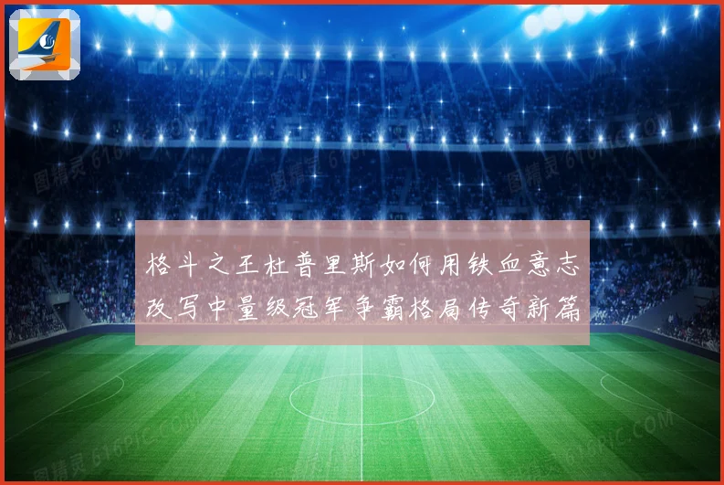 格斗之王杜普里斯如何用铁血意志改写中量级冠军争霸格局传奇新篇章