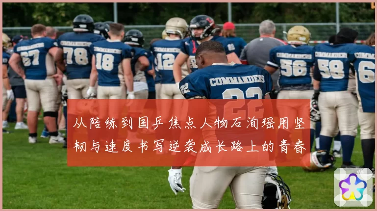 从陪练到国乒焦点人物石洵瑶用坚韧与速度书写逆袭成长路上的青春答卷