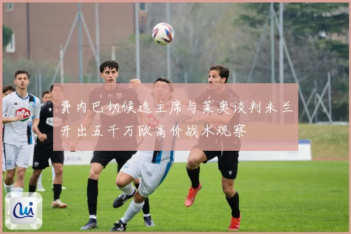 费内巴切候选主席与莱奥谈判米兰开出五千万欧高价战术观察