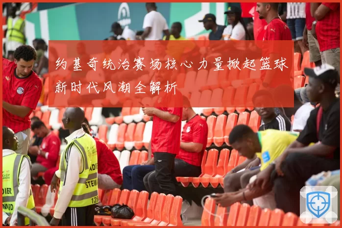 约基奇统治赛场核心力量掀起篮球新时代风潮全解析