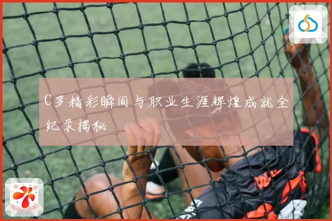 C罗精彩瞬间与职业生涯辉煌成就全纪录揭秘