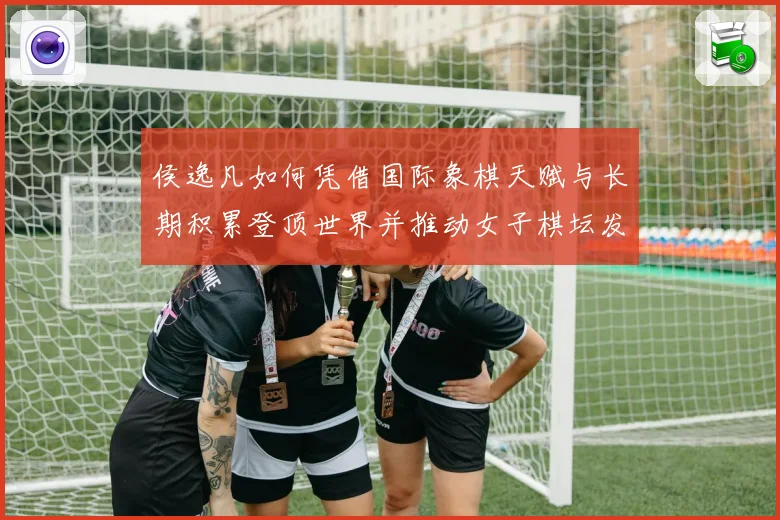 侯逸凡如何凭借国际象棋天赋与长期积累登顶世界并推动女子棋坛发展