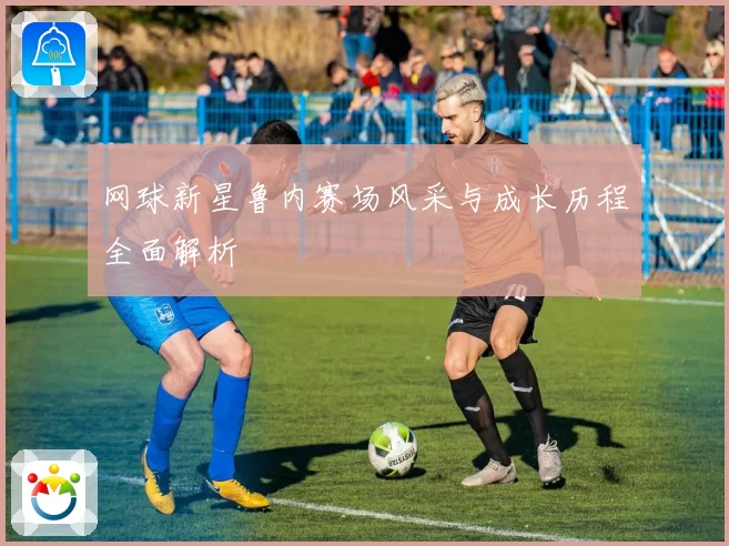 网球新星鲁内赛场风采与成长历程全面解析