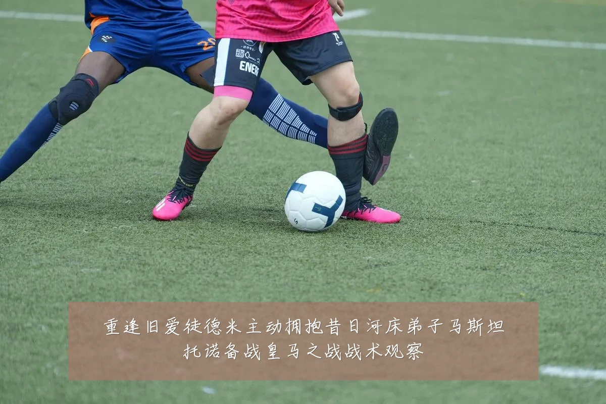 重逢旧爱徒德米主动拥抱昔日河床弟子马斯坦托诺备战皇马之战战术观察