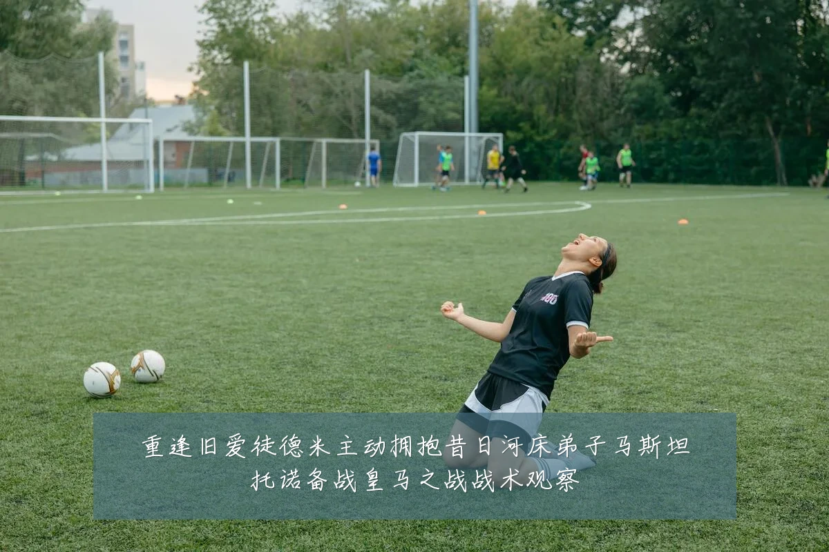 重逢旧爱徒德米主动拥抱昔日河床弟子马斯坦托诺备战皇马之战战术观察