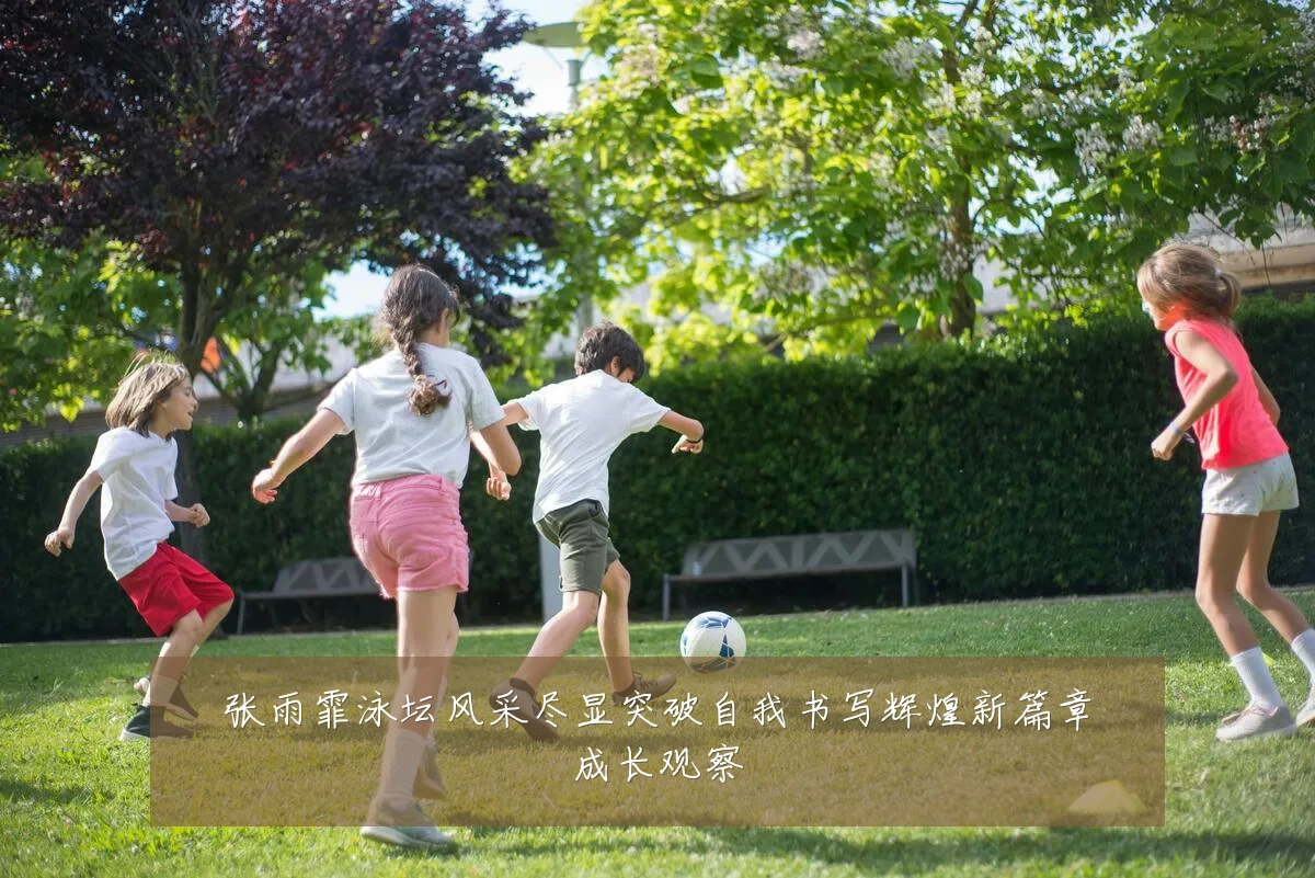 张雨霏泳坛风采尽显突破自我书写辉煌新篇章成长观察